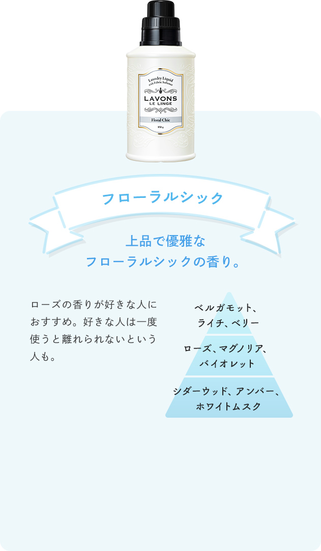 フローラルシック 上品で優雅なフローラルシックの香り。 ローズの香りが好きな人におすすめ。好きな人は一度使うと離れられないという人も。