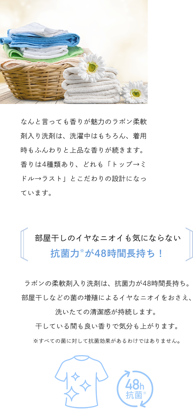 なんと言っても香りが魅力のラボン柔軟剤入り洗剤は、洗濯中はもちろん、着用時もふんわりと上品な香りが続きます。香りは4種類あり、どれも「トップ→ミドル→ラスト」とこだわりの設計になっています。