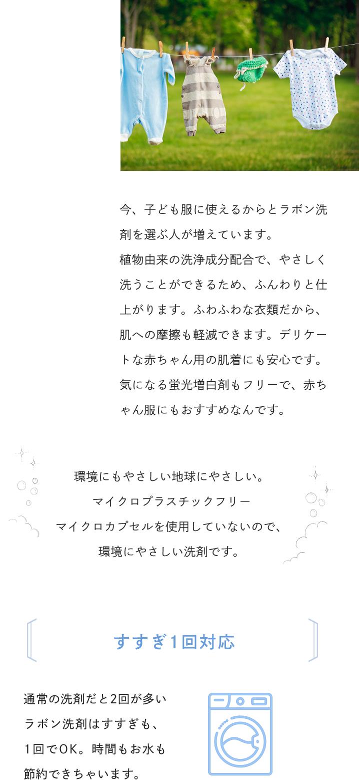 今、子ども服に使えるからとラボン洗剤を選ぶ人が増えています。植物由来の洗浄成分配合で、やさしく洗うことができるため、ふんわりと仕上がります。ふわふわな衣類だから、肌への摩擦も軽減できます。デリケートな赤ちゃん用の肌着にも安心です。気になる蛍光増白剤もフリーで、赤ちゃん服にもおすすめなんです。