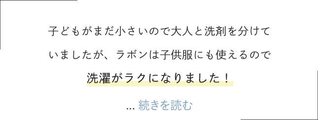子どもがまだ小さいので大人と洗剤を分けていましたが、ラボンは子供服にも使えるので洗濯がラクになりました！すすぎも１回でいいので節約にもなって一石二鳥です。