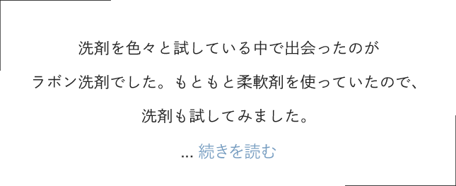 洗剤を色々と試している中で出会ったのがラボン洗剤でした。もともと柔軟剤を使っていたので、洗剤も試してみました。洗濯をする際に重視するポイントはまず香りなのですが、もうラボン以外は考えられません！