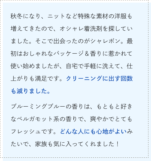秋冬になり、ニットなど特殊な素材の洋服も増えてきたので、オシャレ着洗剤を探していました。そこで出会ったのがシャレボン。最初はおしゃれなパッケージ＆香りに惹かれて使い始めましたが、自宅で手軽に洗えて、仕上がりも満足です。クリーニングに出す回数も減りました。ブルーミングブルーの香りは、もともと好きなベルガモット系の香りで、爽やかでとてもフレッシュです。どんな人にも心地がよいみたいで、家族も気に入ってくれました！