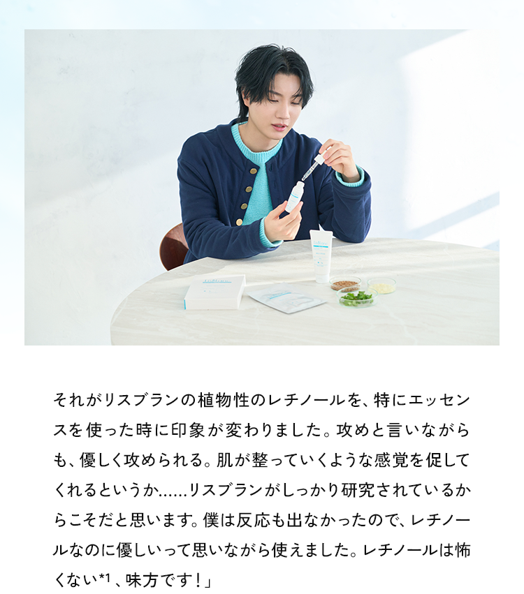 それがリスブランの植物性のレチノールを、特にエッセンスを使った時に印象が変わりました。攻めと言いながらも、優しく攻められる。肌が整っていくような感覚を促してくれるというか...リスブランがしっかり研究されているからこそだと思います。僕は反応も出なかったので、レチノールなのに優しいって思いながら使えました。レチノール*1は怖くない、味方です!」