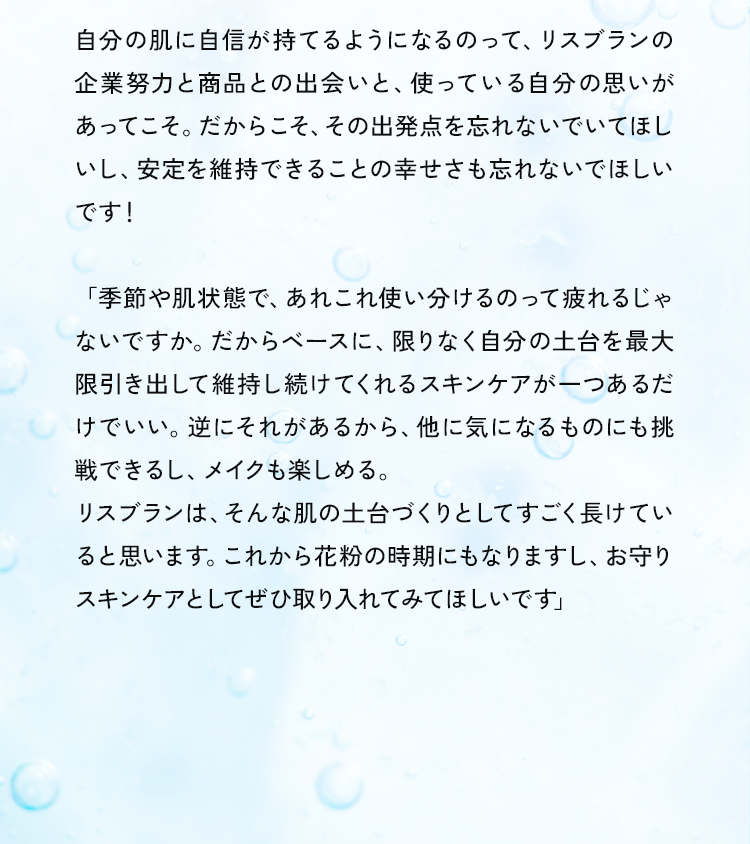 自分の肌に自信が持てるようになるのって、リスブランの企業努力と商品との出会いと、使っている自分の思いがあってこそ。だからこそ、その出発点を忘れないでいてほしいし、安定を維持できることの幸せさも忘れないでほしいです！