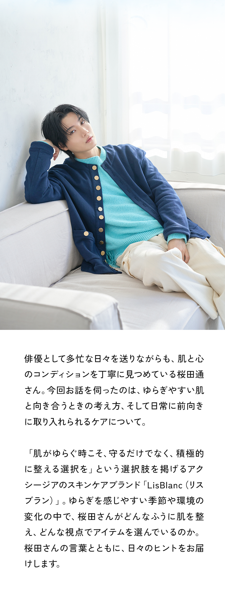 俳優として多忙な日々を送りながらも、肌と心のコンディションを丁寧に見つめている桜田通さん。今回お話を伺ったのは、ゆらぎやすい肌と向き合うときの考え方、そして日常に前向きに取り入れられるケアについて。「肌がゆらぐ時こそ、守るだけでなく、積極的に整える選択を」という選択肢を掲げるアクシージアのスキンケアブランド「LisBlanc （リスブラン）」。ゆらぎを感じやすい季節や環境の変化の中で、桜田さんがどんなふうに肌を整え、どんな視点でアイテムを選んでいるのか。桜田さんの言葉とともに、日々のヒントをお届けします
