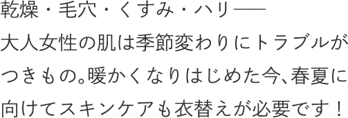 乾燥・毛穴・くすみ・ハリ――大人女性の肌は季節変わりにトラブルがつきもの。暖かくなりはじめた今、春夏に向けてスキンケアも衣替えが必要です！