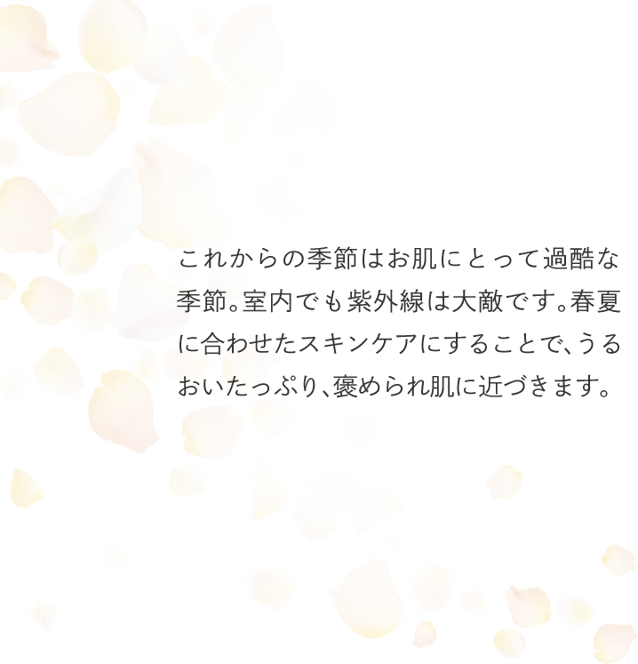 これからの季節はお肌にとって過酷な季節。室内でも紫外線は大敵です。春夏に合わせたスキンケアにすることで、うるおいたっぷり、褒められ肌に近づきます。
