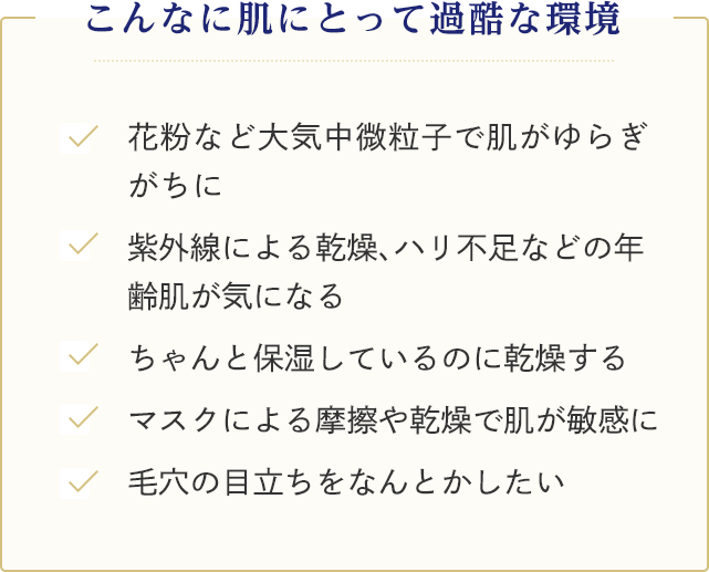 こんなに肌にとって過酷な環境 ●花粉など大気中微粒子で肌がゆらぎがちに ●紫外線による乾燥、ハリ不足などの年齢肌が気になる ●ちゃんと保湿しているのに乾燥する ●マスクによる摩擦や乾燥で肌が敏感に ●毛穴の目立ちをなんとかしたい