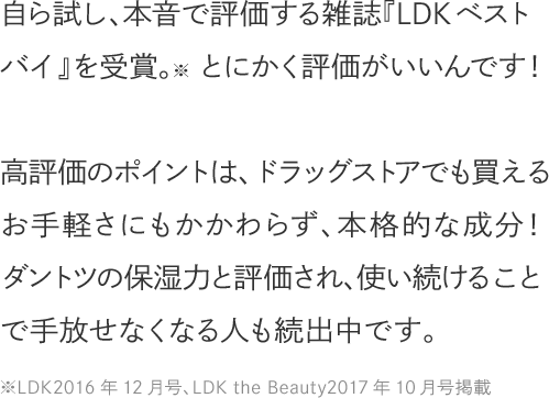自ら試し、本音で評価する雑誌『LDKベストバイ』を受賞。とにかく評価がいいんです！高評価のポイントは、ドラッグストアでも買えるお手軽さにもかかわらず、本格的な成分！ダントツの保湿力と評価され、使い続けることで手放せなくなる人も続出中です。