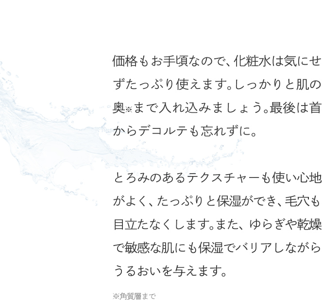 価格もお手頃なので、化粧水は気にせずたっぷり使えます。しっかりと肌の奥※まで入れ込みましょう。最後は首からデコルテも忘れずに。とろみのあるテクスチャーも使い心地がよく、たっぷりと保湿ができ、毛穴も目立たなくします。また、ゆらぎや乾燥で敏感な肌にも保湿でバリアしながらうるおいを与えます。
