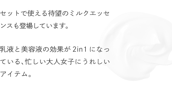 セットで使える待望のミルクエッセンスも登場しています。乳液と美容液の効果が2in1になっている、忙しい大人女子にうれしいアイテム。
