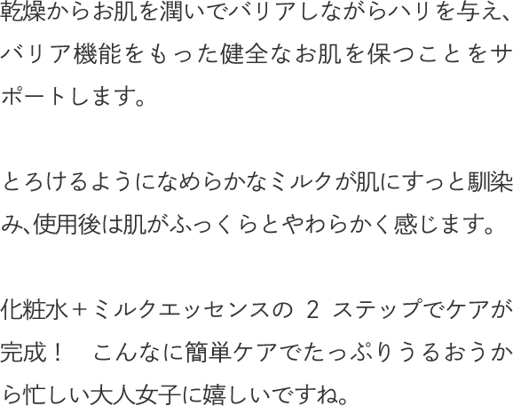 乾燥からお肌を潤いでバリアしながらハリを与え、バリア機能をもった健全なお肌を保つことをサポートします。とろけるようになめらかなミルクが肌にすっと馴染み、使用後は肌がふっくらとやわらかく感じます。化粧水＋ミルクエッセンスの2ステップでケアが完成！　こんなに簡単ケアでたっぷりうるおうから忙しい大人女子に嬉しいですね。