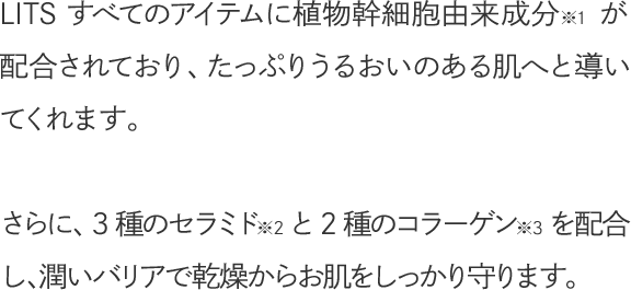 LITS すべてのアイテムに植物幹細胞由来成分※1が配合されており、たっぷりうるおいのある肌へと導いてくれます。さらに、3種のセラミド※2と2種のコラーゲン※3を配合し、潤いバリアで乾燥からお肌をしっかり守ります。