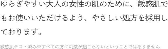 ゆらぎやすい大人の女性の肌のために、敏感肌でもお使いいただけるよう、やさしい処方を採用しております。敏感肌テスト済み※すべての方に刺激が起こらないということではありません