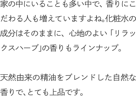 家の中にいることも多い中で、香りにこだわる人も増えていますよね。化粧水の成分はそのままに、心地のよい「リラックスハーブ」の香りもラインナップ。天然由来の精油をブレンドした自然な香りで、とても上品です。