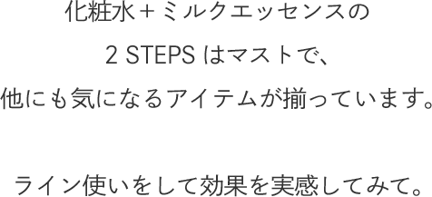 化粧水＋ミルクエッセンスの2 STEPSはマストで、他にも気になるアイテムが揃っています。ライン使いをして効果を実感してみて。
