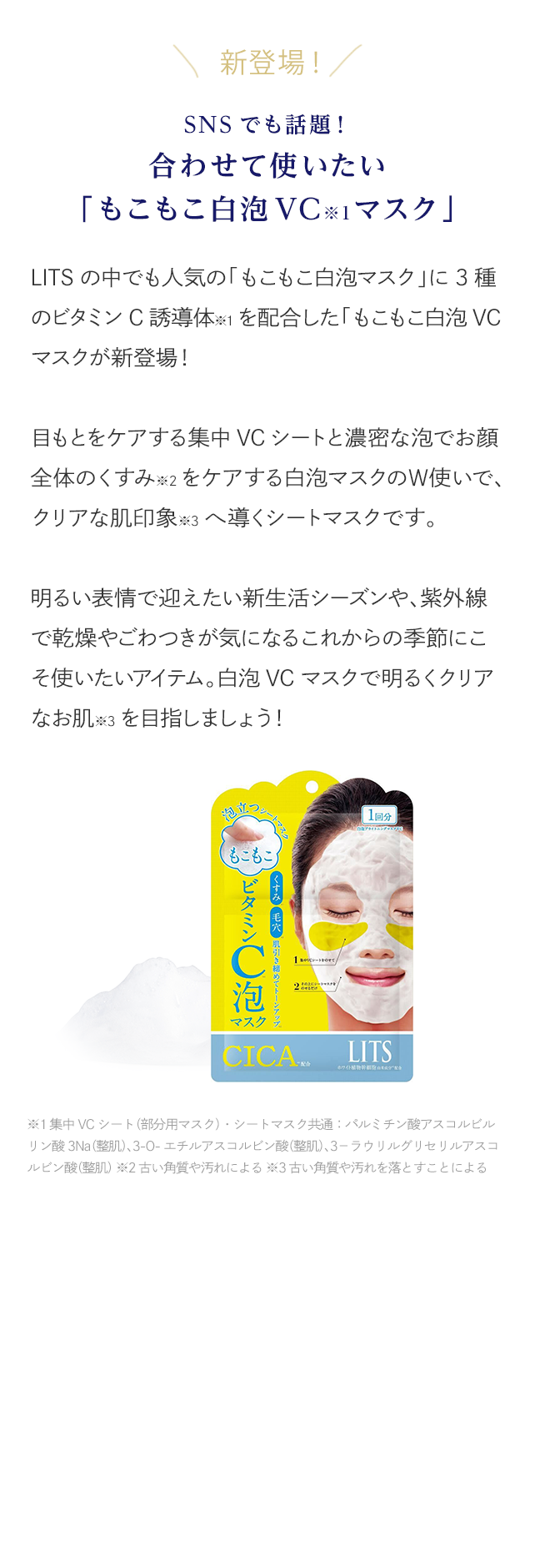 新登場！SNSでも話題！合わせて使いたい「もこもこ白泡VCマスク」 LITSの中でも人気の「もこもこ白泡マスク」に3種のビタミンC誘導体を配合した「もこもこ白泡VCマスクが新登場！目もとをケアする集中VCシートと濃密な泡でお顔全体のくすみをケアする白泡マスクのＷ使いで、クリアな肌印象へ導くシートマスクです。明るい表情で迎えたい新生活シーズンや、紫外線で乾燥やごわつきが気になるこれからの季節にこそ使いたいアイテム。白泡VCマスクで明るくクリアなお肌を目指しましょう！