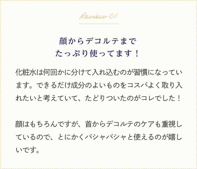 Review 01 顔からデコルテまでたっぷり使ってます！化粧水は何回かに分けて入れ込むのが習慣になっています。できるだけ成分のよいものをコスパよく取り入れたいと考えていて、たどりついたのがコレでした！顔はもちろんですが、首からデコルテのケアも重視しているので、とにかくバシャバシャと使えるのが嬉しいです。
