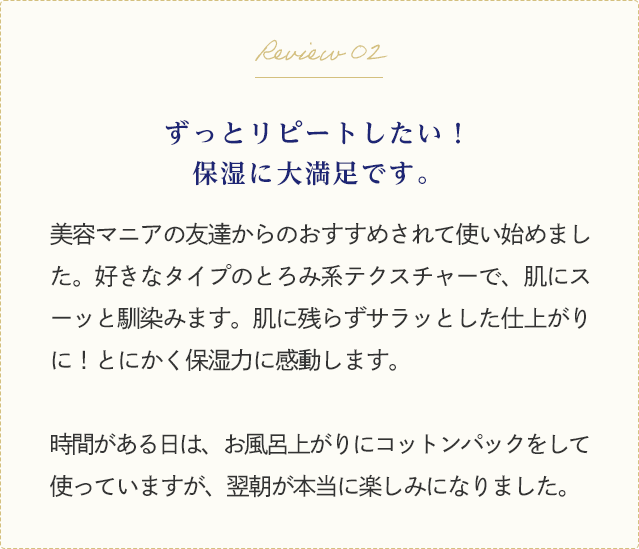 Review 02 ずっとリピートしたい保湿に大満足です。美容マニアの友達からのおすすめされて使い始めました。好きなタイプのとろみ系テクスチャーで、肌にスーッと馴染みます。肌に残らずサラッとした仕上がりに！とにかく保湿力に感動します。時間がある日は、お風呂上がりにコットンパックをして使っていますが、翌朝が本当に楽しみになりました。