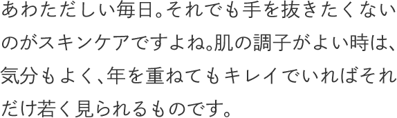 あわただしい毎日。それでも手を抜きたくないのがスキンケアですよね。肌の調子がよい時は、気分もよく、年を重ねてもキレイでいればそれだけ若く見られるものです。