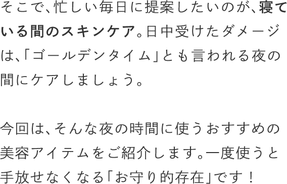 そこで、忙しい毎日に提案したいのが、寝ている間のスキンケア。日中受けたダメージは、「ゴールデンタイム」とも言われる夜の間にケアしましょう。今回は、そんな夜の時間に使うおすすめの美容アイテムをご紹介します。一度使うと手放せなくなる「お守り的存在」です！