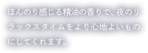 ほんのり感じる精油の香りで、夜のリラックスタイムをより心地よいものにしてくれます。