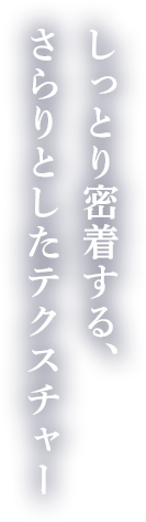 しっとり密着する、さらりとしたテクスチャー