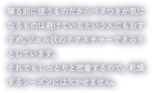 寝る前に使うものだからベタつきが気になるものは避けているという人にもおすすめ。ジェル状のテクスチャーでさらりとしています。それでもしっとりと密着するので、乾燥するシーズンには欠かせません。