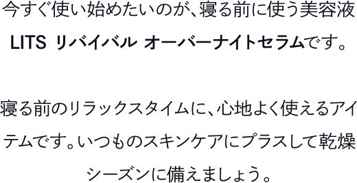 今すぐ使い始めたいのが、寝る前に使う美容液LITS リバイバル オーバーナイトセラムです。寝る前のリラックスタイムに、心地よく使えるアイテムです。いつものスキンケアにプラスして乾燥シーズンに備えましょう。