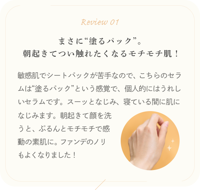 Review 01 まさに“塗るパック”。朝起きてつい触れたくなるモチモチ肌！敏感肌でシートパックが苦手なので、こちらのセラムは“塗るパック”という感覚で、個人的にはうれしいセラムです。スーッとなじみ、寝ている間に肌になじみます。朝起きて顔を洗うと、ぷるんとモチモチで感動の素肌に。ファンデのノリもよくなりました！