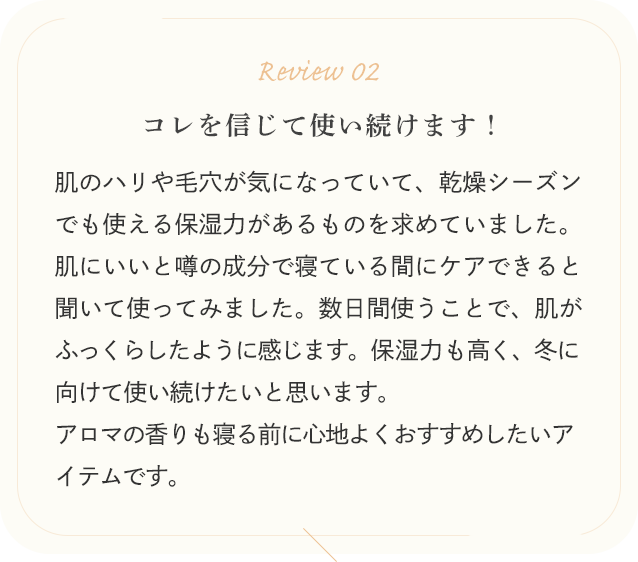 Review 02 コレを信じて使い続けます！肌のハリや毛穴が気になっていて、乾燥シーズンでも使える保湿力があるものを求めていました。肌にいいと噂の成分で寝ている間にケアできると聞いて使ってみました。数日間使うことで、肌がふっくらしたように感じます。保湿力も高く、冬に向けて使い続けたいと思います。アロマの香りも寝る前に心地よくおすすめしたいアイテムです。