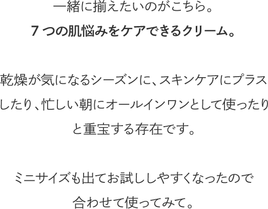 一緒に揃えたいのがこちら。7つの肌悩みをケアできるクリーム。乾燥が気になるシーズンに、スキンケアにプラスしたり、忙しい朝にオールインワンとして使ったりと重宝する存在です。ミニサイズも出てお試ししやすくなったので合わせて使ってみて。
