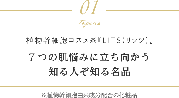 Topics 01 植物幹細胞コスメ『LITS（リッツ）』7つの肌悩みに立ち向かう知る人ぞ知る名品