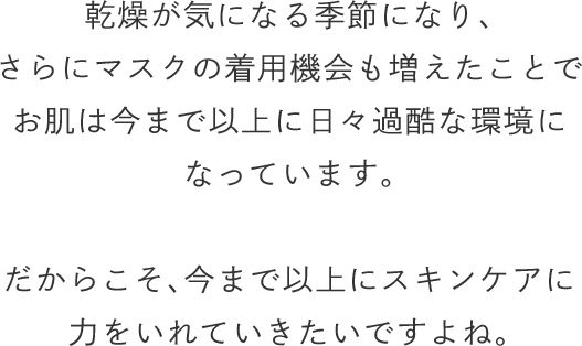 乾燥が気になる季節になり、さらにマスクの着用機会も増えたことでお肌は今まで以上に日々過酷な環境になっています。だからこそ、今まで以上にスキンケアに力をいれていきたいですよね。
