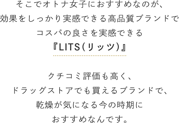 そこでオトナ女子におすすめなのが、効果をしっかり実感できる高品質ブランドでコスパの良さを実感できる『LITS（リッツ）』クチコミ評価も高く、ドラッグストアでも買えるブランドで、乾燥が気になる今の時期におすすめなんです。