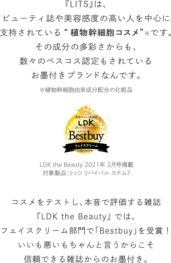 『LITS』は、ビューティ誌や美容感度の高い人を中心に支持されている“植物幹細胞コスメ”※です。その成分の多彩さからも、数々のベスコス認定もされているお墨付きブランドなんです。コスメをテストし、本音で評価する雑誌『LDK the Beauty』 では、フェイスクリーム部門で「Bestbuy」を受賞！いいも悪いもちゃんと言うからこそ信頼できる雑誌からのお墨付き。