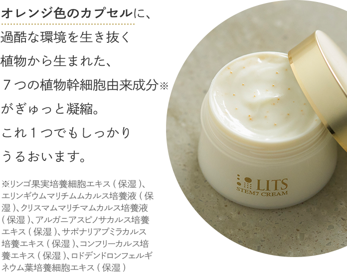 オレンジ色のカプセルに、過酷な環境を生き抜く植物から生まれた、７つの植物幹細胞由来成分がぎゅっと凝縮。これ１つでもしっかりうるおいます。