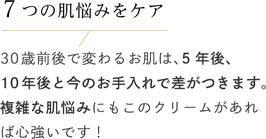 7つの肌悩みをケア 30歳前後で変わるお肌は、5年後、10年後と今のお手入れで差がつきます。複雑な肌悩みにもこのクリームがあれば心強いです！