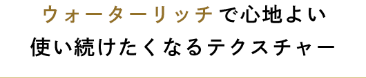 ウォーターリッチで心地よい使い続けたくなるテクスチャー