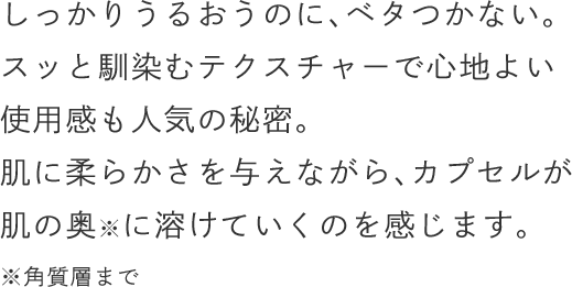 しっかりうるおうのに、ベタつかない。スッと馴染むテクスチャーで心地よい使用感も人気の秘密。肌に柔らかさを与えながら、カプセルが肌の奥に溶けていくのを感じます。