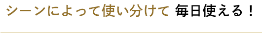 シーンによって使い分けて毎日使える！