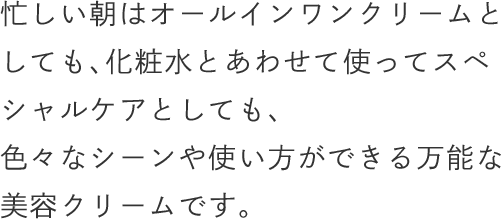 忙しい朝はオールインワンクリームとしても、化粧水とあわせて使ってスペシャルケアとしても、色々なシーンや使い方ができる万能な美容クリームです。