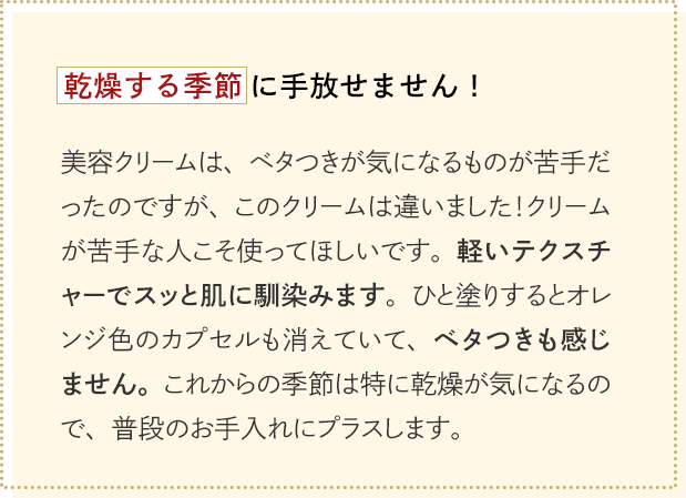 乾燥する季節に手放せません！美容クリームは、ベタつきが気になるものが苦手だったのですが、このクリームは違いました！クリームが苦手な人こそ使ってほしいです。軽いテクスチャーでスッと肌に馴染みます。ひと塗りするとオレンジ色のカプセルも消えていて、ベタつきも感じません。これからの季節は特に乾燥が気になるので、普段のお手入れにプラスします。