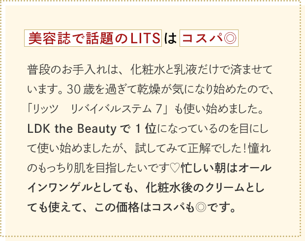 美容誌で話題のLITSはコスパ◎普段のお手入れは、化粧水と乳液だけで済ませています。30歳を過ぎて乾燥が気になり始めたので、「リッツ　リバイバルステム7」も使い始めました。LDK the Beautyで1位になっているのを目にして使い始めましたが、試してみて正解でした！憧れのもっちり肌を目指したいです♡忙しい朝はオールインワンゲルとしても、化粧水後のクリームとしても使えて、この価格はコスパも◎です。