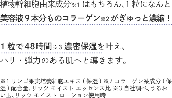 植物幹細胞由来成分※1はもちろん、1粒になんと美容液9本分ものコラーゲン※2がぎゅっと濃縮！1粒で48時間※3濃密保湿を叶え、ハリ・弾力のある肌へと導きます。