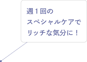 週1回のスペシャルケアでリッチな気分に！
