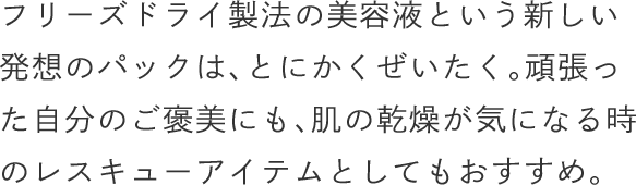 フリーズドライ製法の美容液という新しい発想のパックは、とにかくぜいたく。頑張った自分のご褒美にも、肌の乾燥が気になる時のレスキューアイテムとしてもおすすめ。