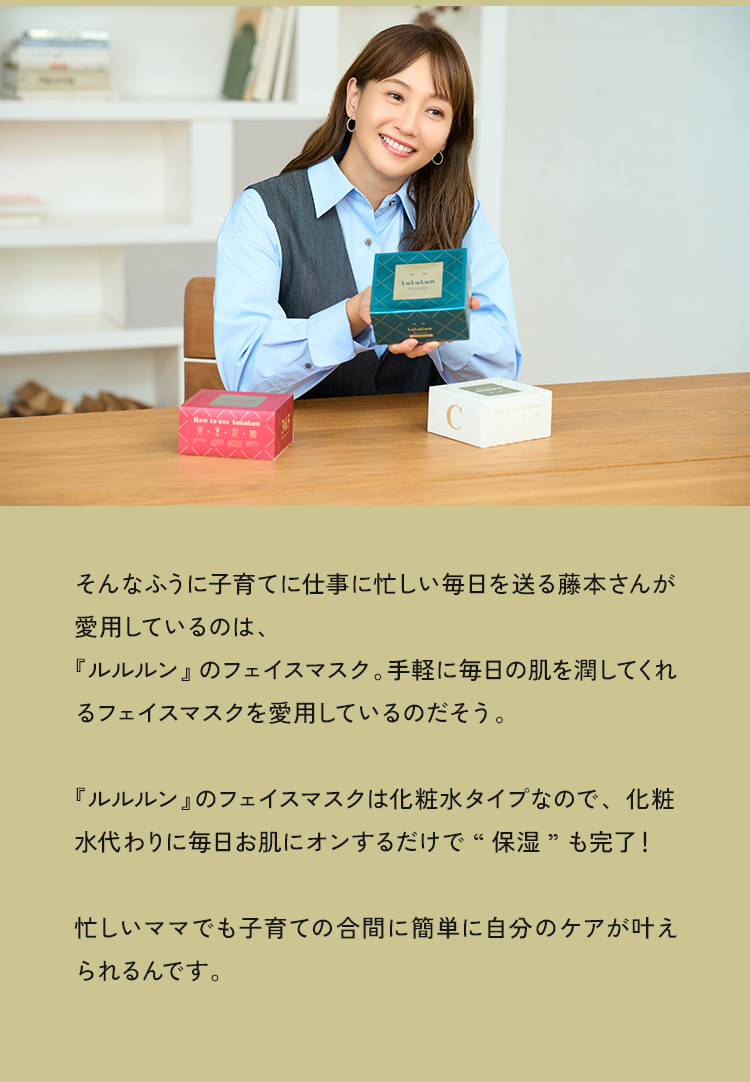 そんなふうに子育てに仕事に忙しい毎日を送る藤本さんが愛用しているのは、『ルルルン』のフェイスマスク。手軽に毎日の肌を潤してくれるフェイスマスクを愛用しているのだそう。『ルルルン』のフェイスマスクは化粧水タイプなので、化粧水代わりに毎日お肌にオンするだけで“保湿”も完了！忙しいママでも子育ての合間に簡単に自分のケアが叶えられるんです。