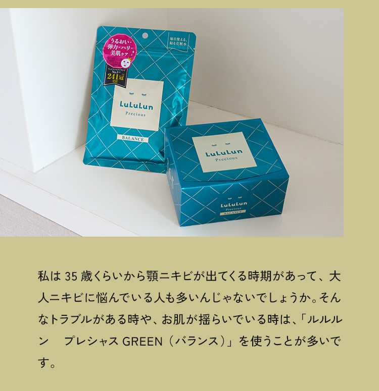 私は35歳くらいから顎ニキビが出てくる時期があって、大人ニキビに悩んでいる人も多いんじゃないでしょうか。そんなトラブルがある時や、お肌が揺らいでいる時は、「ルルルンプレシャス GREEN （バランス）」を使うことが多いです。