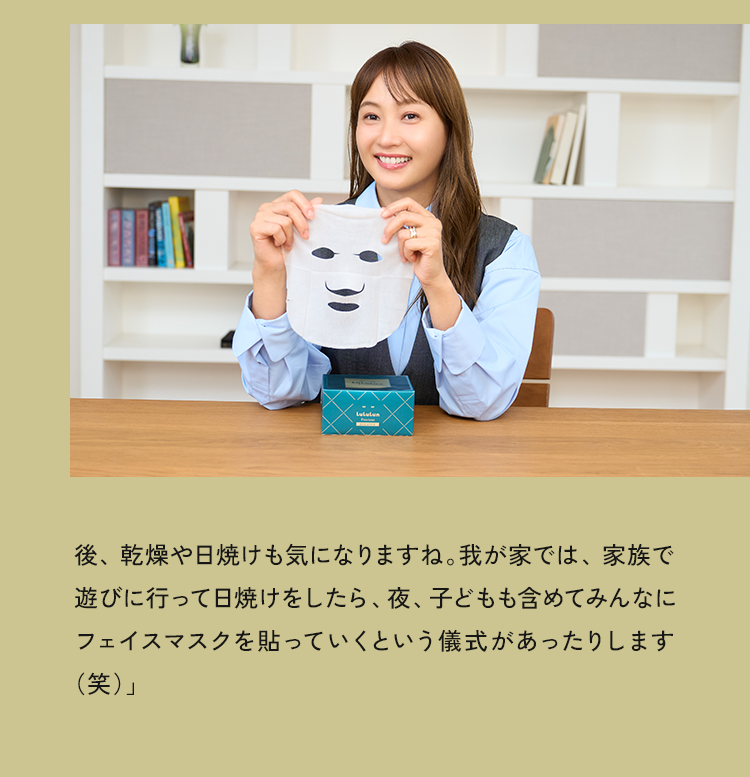 後、乾燥や日焼けも気になりますね。我が家では、家族で遊びに行って日焼けをしたら、夜、子どもも含めてみんなにフェイスマスクを貼っていくという儀式があったりします（笑）」